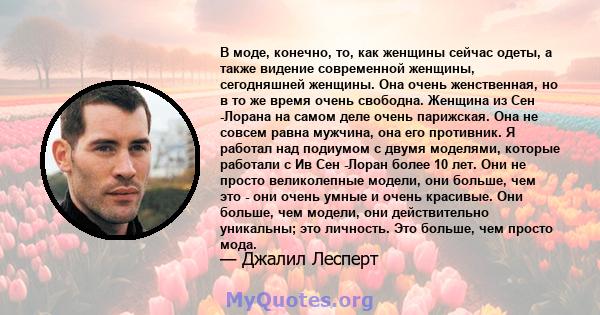 В моде, конечно, то, как женщины сейчас одеты, а также видение современной женщины, сегодняшней женщины. Она очень женственная, но в то же время очень свободна. Женщина из Сен -Лорана на самом деле очень парижская. Она