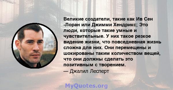 Великие создатели, такие как Ив Сен -Лоран или Джимми Хендрикс; Это люди, которые такие умные и чувствительные. У них такое резкое видение жизни, что повседневная жизнь сложна для них. Они перемещены и шокированы таким