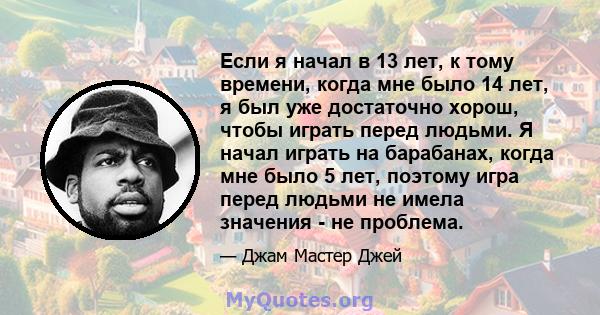 Если я начал в 13 лет, к тому времени, когда мне было 14 лет, я был уже достаточно хорош, чтобы играть перед людьми. Я начал играть на барабанах, когда мне было 5 лет, поэтому игра перед людьми не имела значения - не