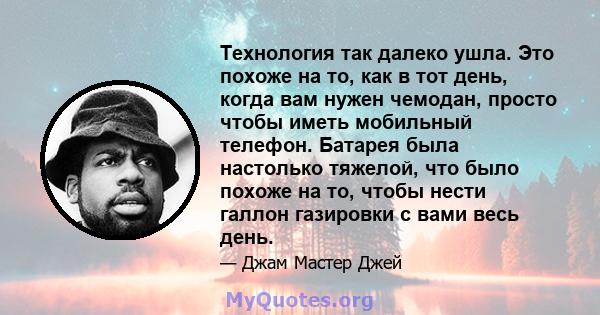 Технология так далеко ушла. Это похоже на то, как в тот день, когда вам нужен чемодан, просто чтобы иметь мобильный телефон. Батарея была настолько тяжелой, что было похоже на то, чтобы нести галлон газировки с вами