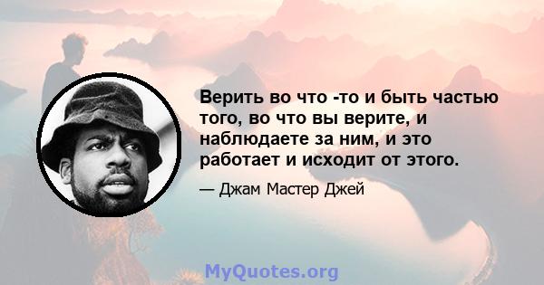 Верить во что -то и быть частью того, во что вы верите, и наблюдаете за ним, и это работает и исходит от этого.