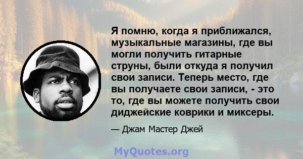 Я помню, когда я приближался, музыкальные магазины, где вы могли получить гитарные струны, были откуда я получил свои записи. Теперь место, где вы получаете свои записи, - это то, где вы можете получить свои диджейские