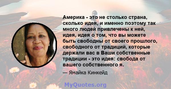 Америка - это не столько страна, сколько идея, и именно поэтому так много людей привлечены к ней, идея, идея о том, что вы можете быть свободны от своего прошлого, свободного от традиций, которые держали вас в Ваши