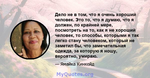 Дело не в том, что я очень хороший человек. Это то, что я думаю, что я должен, по крайней мере, посмотреть на то, как я не хороший человек, то способы, которыми я так легко стану человеком, который не заметил бы, что