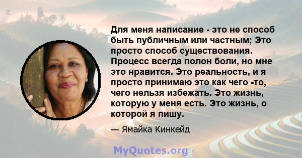 Для меня написание - это не способ быть публичным или частным; Это просто способ существования. Процесс всегда полон боли, но мне это нравится. Это реальность, и я просто принимаю это как чего -то, чего нельзя избежать. 