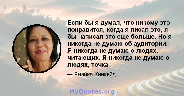 Если бы я думал, что никому это понравится, когда я писал это, я бы написал это еще больше. Но я никогда не думаю об аудитории. Я никогда не думаю о людях, читающих. Я никогда не думаю о людях, точка.