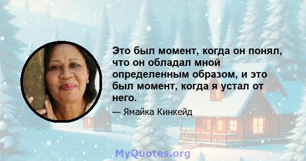 Это был момент, когда он понял, что он обладал мной определенным образом, и это был момент, когда я устал от него.