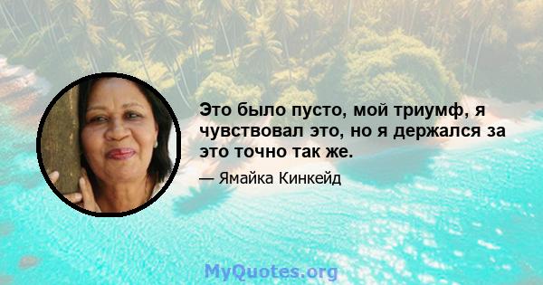 Это было пусто, мой триумф, я чувствовал это, но я держался за это точно так же.