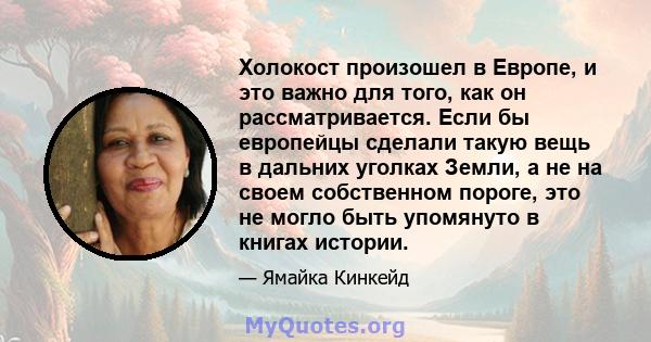 Холокост произошел в Европе, и это важно для того, как он рассматривается. Если бы европейцы сделали такую ​​вещь в дальних уголках Земли, а не на своем собственном пороге, это не могло быть упомянуто в книгах истории.