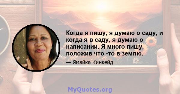 Когда я пишу, я думаю о саду, и когда я в саду, я думаю о написании. Я много пишу, положив что -то в землю.