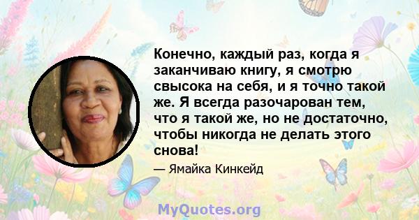 Конечно, каждый раз, когда я заканчиваю книгу, я смотрю свысока на себя, и я точно такой же. Я всегда разочарован тем, что я такой же, но не достаточно, чтобы никогда не делать этого снова!