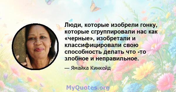 Люди, которые изобрели гонку, которые сгруппировали нас как «черные», изобретали и классифицировали свою способность делать что -то злобное и неправильное.