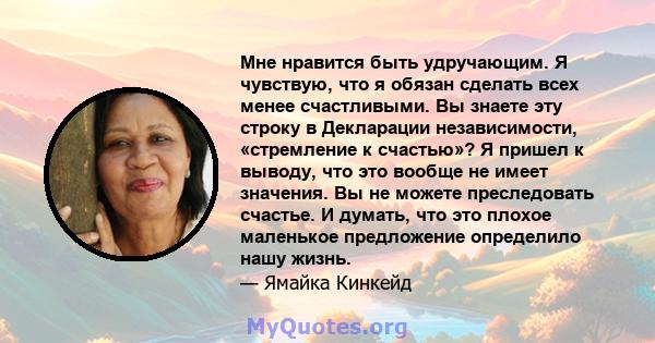 Мне нравится быть удручающим. Я чувствую, что я обязан сделать всех менее счастливыми. Вы знаете эту строку в Декларации независимости, «стремление к счастью»? Я пришел к выводу, что это вообще не имеет значения. Вы не