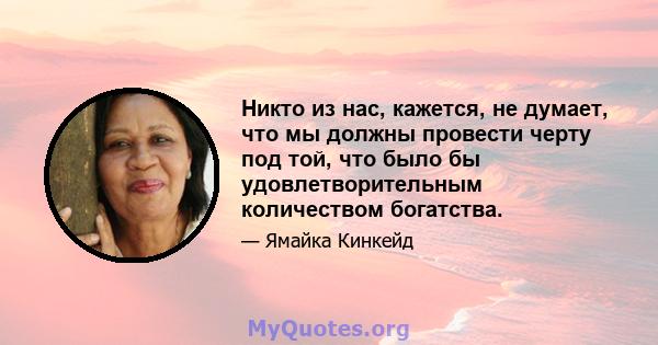 Никто из нас, кажется, не думает, что мы должны провести черту под той, что было бы удовлетворительным количеством богатства.