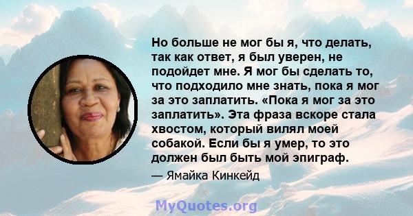 Но больше не мог бы я, что делать, так как ответ, я был уверен, не подойдет мне. Я мог бы сделать то, что подходило мне знать, пока я мог за это заплатить. «Пока я мог за это заплатить». Эта фраза вскоре стала хвостом,