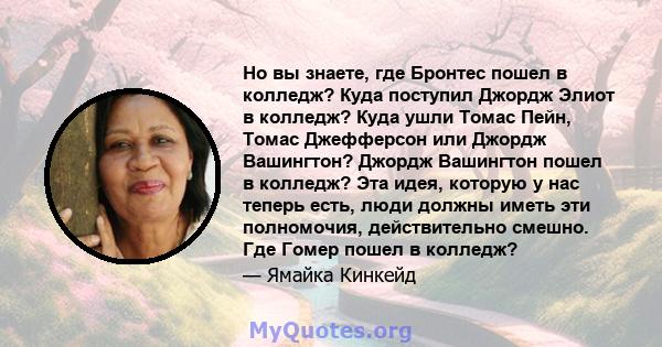 Но вы знаете, где Бронтес пошел в колледж? Куда поступил Джордж Элиот в колледж? Куда ушли Томас Пейн, Томас Джефферсон или Джордж Вашингтон? Джордж Вашингтон пошел в колледж? Эта идея, которую у нас теперь есть, люди