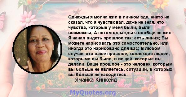 Однажды я молча жил в личном аде, никто не сказал, что я чувствовал, даже не зная, что чувства, которые у меня были, были возможны; А потом однажды я вообще не жил. Я начал видеть прошлое так: есть линия; Вы можете