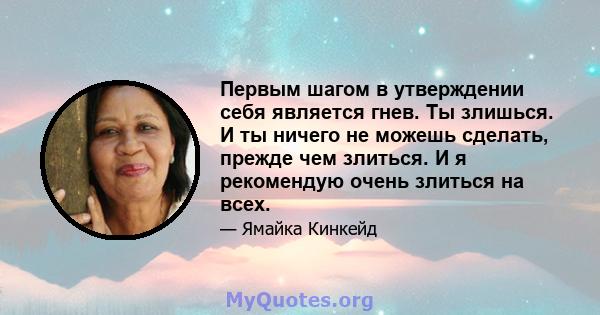 Первым шагом в утверждении себя является гнев. Ты злишься. И ты ничего не можешь сделать, прежде чем злиться. И я рекомендую очень злиться на всех.