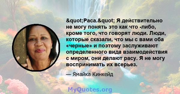 "Раса." Я действительно не могу понять это как что -либо, кроме того, что говорят люди. Люди, которые сказали, что мы с вами оба «черные» и поэтому заслуживают определенного вида взаимодействия с миром, они