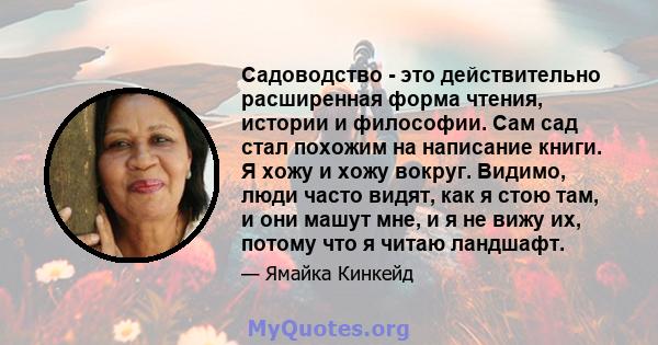 Садоводство - это действительно расширенная форма чтения, истории и философии. Сам сад стал похожим на написание книги. Я хожу и хожу вокруг. Видимо, люди часто видят, как я стою там, и они машут мне, и я не вижу их,