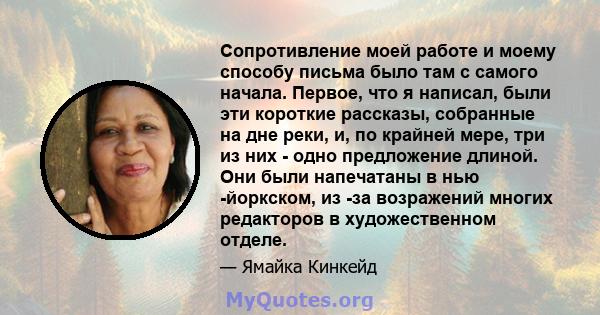 Сопротивление моей работе и моему способу письма было там с самого начала. Первое, что я написал, были эти короткие рассказы, собранные на дне реки, и, по крайней мере, три из них - одно предложение длиной. Они были