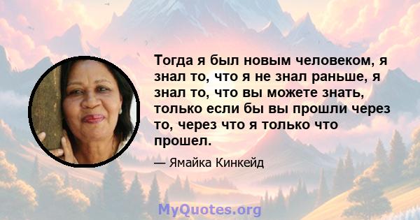 Тогда я был новым человеком, я знал то, что я не знал раньше, я знал то, что вы можете знать, только если бы вы прошли через то, через что я только что прошел.