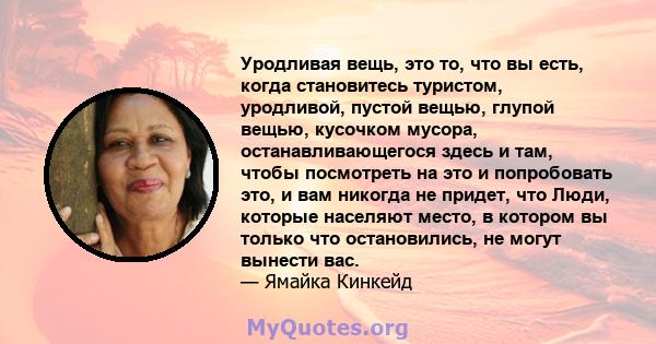 Уродливая вещь, это то, что вы есть, когда становитесь туристом, уродливой, пустой вещью, глупой вещью, кусочком мусора, останавливающегося здесь и там, чтобы посмотреть на это и попробовать это, и вам никогда не