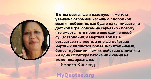 В этом месте, где я нахожусь ... могила увенчана огромной насыпью свободной земли - небрежно, как будто накапливается в детской игре, совсем не серьезно - потому что смерть - это просто еще один способ существования, а