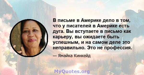 В письме в Америке дело в том, что у писателей в Америке есть дуга. Вы вступаете в письмо как карьеру, вы ожидаете быть успешным, и на самом деле это неправильно. Это не профессия.