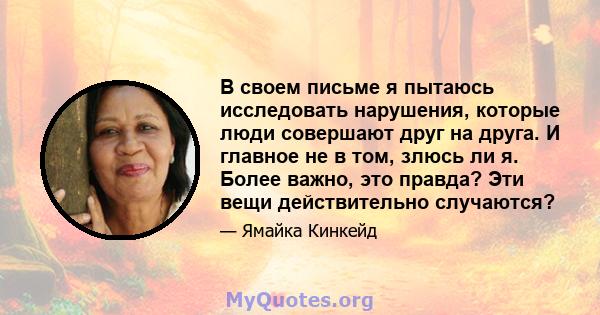 В своем письме я пытаюсь исследовать нарушения, которые люди совершают друг на друга. И главное не в том, злюсь ли я. Более важно, это правда? Эти вещи действительно случаются?