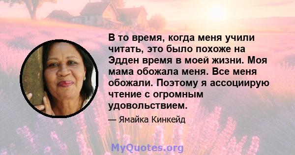 В то время, когда меня учили читать, это было похоже на Эдден время в моей жизни. Моя мама обожала меня. Все меня обожали. Поэтому я ассоциирую чтение с огромным удовольствием.