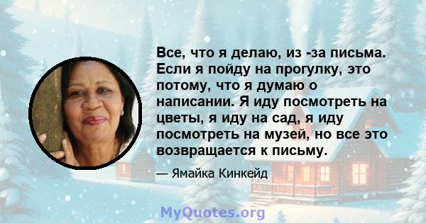 Все, что я делаю, из -за письма. Если я пойду на прогулку, это потому, что я думаю о написании. Я иду посмотреть на цветы, я иду на сад, я иду посмотреть на музей, но все это возвращается к письму.