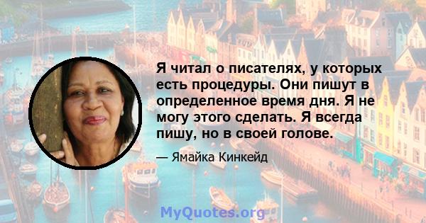 Я читал о писателях, у которых есть процедуры. Они пишут в определенное время дня. Я не могу этого сделать. Я всегда пишу, но в своей голове.