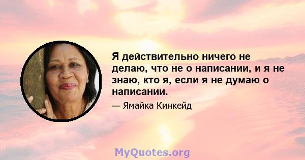 Я действительно ничего не делаю, что не о написании, и я не знаю, кто я, если я не думаю о написании.