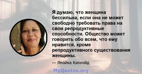 Я думаю, что женщина бессильна, если она не может свободно требовать права на свои репродуктивные способности. Общество может говорить обо всем, что ему нравится, кроме репродуктивного существования женщины.