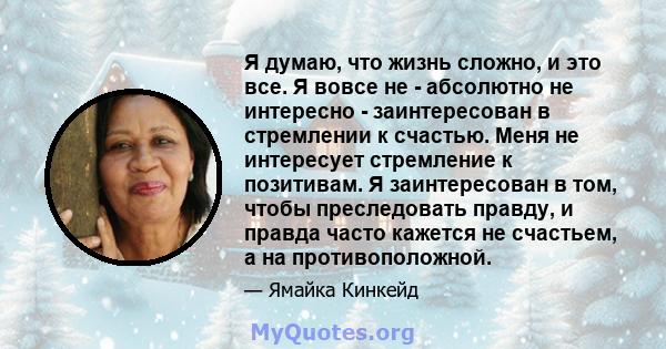 Я думаю, что жизнь сложно, и это все. Я вовсе не - абсолютно не интересно - заинтересован в стремлении к счастью. Меня не интересует стремление к позитивам. Я заинтересован в том, чтобы преследовать правду, и правда