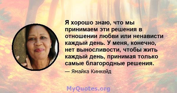 Я хорошо знаю, что мы принимаем эти решения в отношении любви или ненависти каждый день. У меня, конечно, нет выносливости, чтобы жить каждый день, принимая только самые благородные решения.