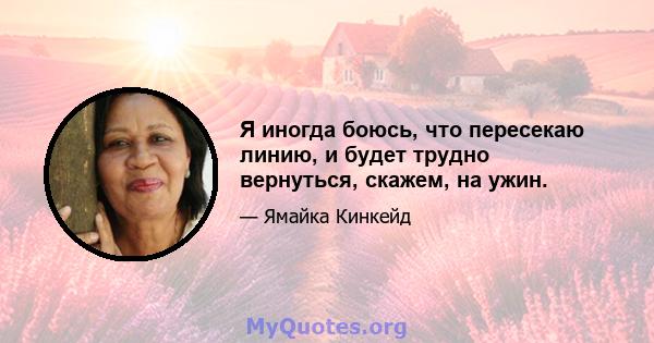 Я иногда боюсь, что пересекаю линию, и будет трудно вернуться, скажем, на ужин.