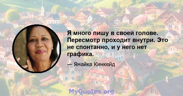 Я много пишу в своей голове. Пересмотр проходит внутри. Это не спонтанно, и у него нет графика.