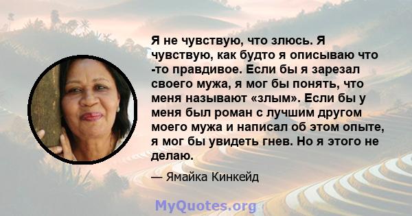 Я не чувствую, что злюсь. Я чувствую, как будто я описываю что -то правдивое. Если бы я зарезал своего мужа, я мог бы понять, что меня называют «злым». Если бы у меня был роман с лучшим другом моего мужа и написал об