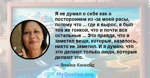 Я не думал о себе как о постороннем из -за моей расы, потому что ... где я вырос, я был той же гонкой, что и почти все остальные ... Это правда, что я заметил вещи, которые, казалось, никто не заметил. И я думаю, что