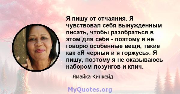 Я пишу от отчаяния. Я чувствовал себя вынужденным писать, чтобы разобраться в этом для себя - поэтому я не говорю особенные вещи, такие как «Я черный и я горжусь». Я пишу, поэтому я не оказываюсь набором лозунгов и клич.