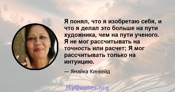 Я понял, что я изобретаю себя, и что я делал это больше на пути художника, чем на пути ученого. Я не мог рассчитывать на точность или расчет; Я мог рассчитывать только на интуицию.