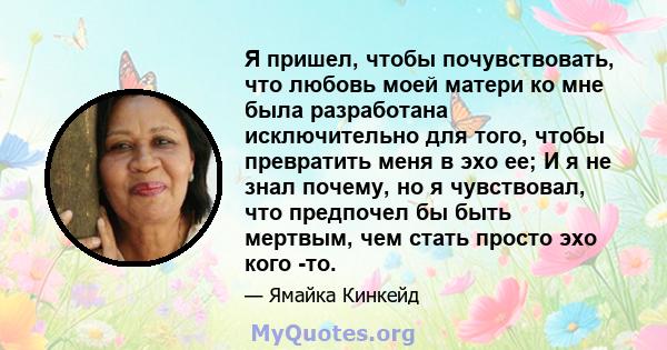 Я пришел, чтобы почувствовать, что любовь моей матери ко мне была разработана исключительно для того, чтобы превратить меня в эхо ее; И я не знал почему, но я чувствовал, что предпочел бы быть мертвым, чем стать просто