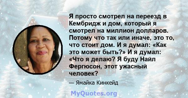 Я просто смотрел на переезд в Кембридж и дом, который я смотрел на миллион долларов. Потому что так или иначе, это то, что стоит дом. И я думал: «Как это может быть?» И я думал: «Что я делаю? Я буду Найл Фергюсон, этот