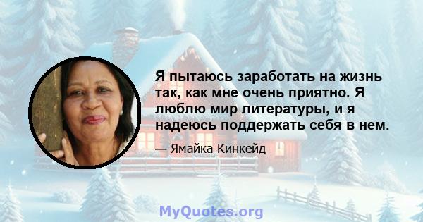 Я пытаюсь заработать на жизнь так, как мне очень приятно. Я люблю мир литературы, и я надеюсь поддержать себя в нем.