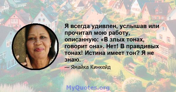 Я всегда удивлен, услышав или прочитал мою работу, описанную: «В злых тонах, говорит она». Нет! В правдивых тонах! Истина имеет тон? Я не знаю.