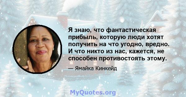 Я знаю, что фантастическая прибыль, которую люди хотят получить на что угодно, вредно. И что никто из нас, кажется, не способен противостоять этому.