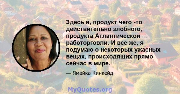 Здесь я, продукт чего -то действительно злобного, продукта Атлантической работорговли. И все же, я подумаю о некоторых ужасных вещах, происходящих прямо сейчас в мире.