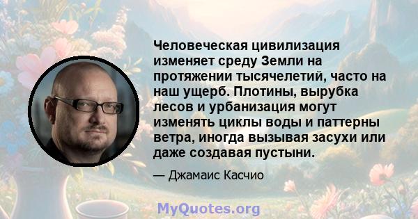 Человеческая цивилизация изменяет среду Земли на протяжении тысячелетий, часто на наш ущерб. Плотины, вырубка лесов и урбанизация могут изменять циклы воды и паттерны ветра, иногда вызывая засухи или даже создавая